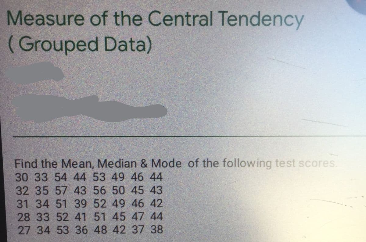 Measure of the Central Tendency
(Grouped Data)
Find the Mean, Median & Mode of the following test scores.
30 33 54 44 53 49 46 44
32 35 57 43 56 50 45 43
31 34 51 39 52 49 46 42
28 33 52 41 51 45 47 44
27 34 53 36 48 42 37 38
