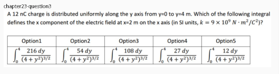chapter23-question3
A 12 nC charge is distributed uniformly along the y axis from y=0 to y=4 m. Which of the following integral
defines the x component of the electric field at x=2 m on the x axis (in Sl units, k = 9 x 10° N · m² /C?)?
Option1
Option2
Option3
Option4
Option5
216 dy
J, (4 + y²)3/2
54 dy
(4 + y²)³/2
108 dy
J, (4 + y²)³/2
27 dy
J. 4+ y²)»/z
La
12 dy
(4 + y²)³/2
