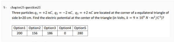 9. chapter25-question20
Three particles q1 = +2 nC, q2 = -2 nC, 93 = +2 nC are located at the corner of a equilateral triangle of
side b=20 cm. Find the electric potential at the center of the triangle (in Volts, k = 9 x 10° N · m² /C?)?
Option1 Option2 Option3 Option4 Option5
200
156
186
280
