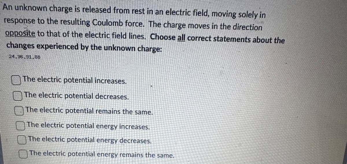 An unknown charge is released from rest in an electric field, moving solely in
response to the resulting Coulomb force. The charge moves in the direction
opposite to that of the electric field lines. Choose all correct statements about the
changes experienced by the unknown charge:
The electric potential increases.
The electric potential decreases.
The electric potential remains the same.
The electric potential energy increases.
The electric potential energy decreases.
The electric potential energy remains the same.