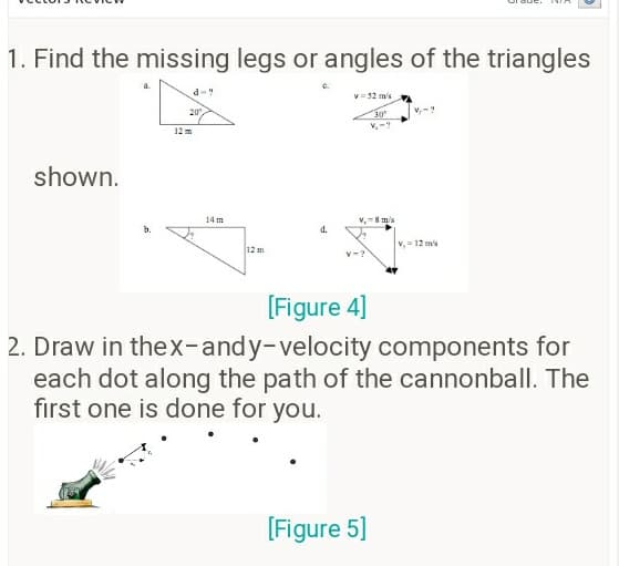 1. Find the missing legs or angles of the triangles
d-?
v= 52 ms
20
12 m
shown.
14 m
v,8 m/s
d.
V, 12 m's
12 m
V-?
[Figure 4]
2. Draw in thex-andy-velocity components for
each dot along the path of the cannonball. The
first one is done for you.
[Figure 5]
