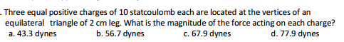 . Three equal positive charges of 10 statcoulomb each are located at the vertices of an
equilateral triangle of 2 cm leg. What is the magnitude of the force acting on each charge?
a. 43.3 dynes
b. 56.7 dynes
c. 67.9 dynes
d. 77.9 dynes
