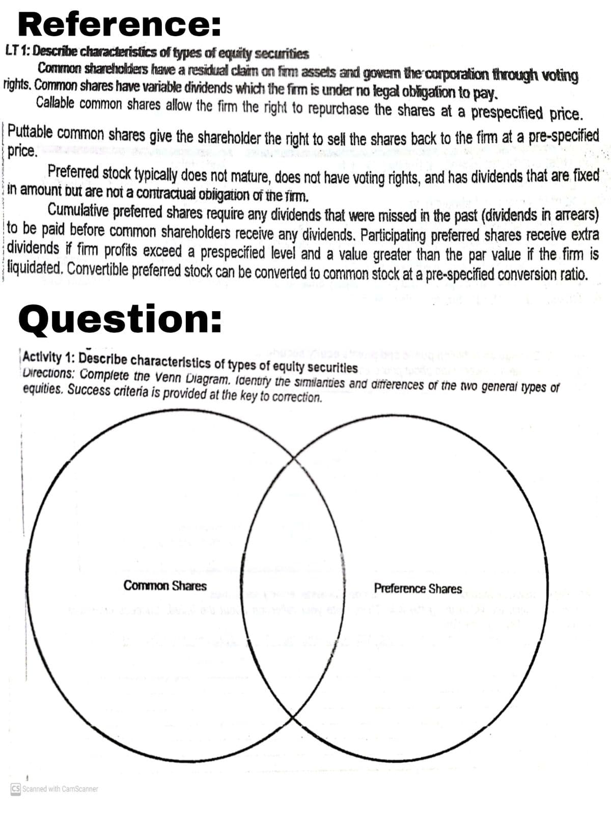 Reference:
LT 1: Describe characteristics of types of equity securities
Common shareholders have a residual claim on firm assets and govern the corporation through voting
rights. Common shares have variable dividends which the frm is under no legal obligation to pay.
Callable common shares allow the firm the right to repurchase the shares at a prespecified price.
Puttable common shares give the shareholder the right to sell the shares back to the firm at a pre-specified
price.
Preferred stock typically does not mature, does not have voting rights, and has dividends that are fixed
in amount but are noi a contractuai obigation of the firm.
Cumulative prefered shares require any dividends that were missed in the past (dividends in arrears)
to be paid before common shareholders receive any dividends. Participating preferred shares receive extra
dividends if firm profits exceed a prespecified level and a value greater than the par value if the firm is
liquidated. Convertible preferred stock can be converted to common stock at a pre-specified conversion ratio.
Question:
Activity 1: Describe characteristics of types of equity securities
Directions: Complete the Venn Diagram. ſdentfy the similarities and aifferences of the two generai types of
equities. Success critería is provided at the key to correction.
Common Shares
Preference Shares
CS Scanned with CamScanner
