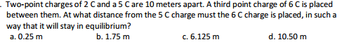 Two-point charges of 2 Cand a 5 Care 10 meters apart. A third point charge of 6 C is placed
between them. At what distance from the 5 C charge must the 6 C charge is placed, in such a
way that it will stay in equilibrium?
а. 0.25 m
b. 1.75 m
с. 6.125 m
d. 10.50 m
