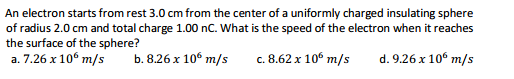 An electron starts from rest 3.0 cm from the center of a uniformly charged insulating sphere
of radius 2.0 cm and total charge 1.00 nC. What is the speed of the electron when it reaches
the surface of the sphere?
a. 7.26 x 106 m/s
b. 8.26 x 10° m/s
c. 8.62 x 10° m/s
d. 9.26 x 106 m/s
