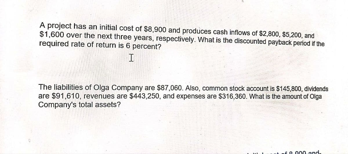 A project has an initial cost of $8,900 and produces cash inflows of $2,800, $5,200, and
$1,600 over the next three years, respectively. What is the discounted payback period if the
required rate of return is 6 percent?
I
The liabilities of Olga Company are $87,060. Also, common stock account is $145,800, dividends
are $91,610, revenues are $443,250, and expenses are $316,360. What is the amount of Olga
Company's total assets?
£0.000 and-