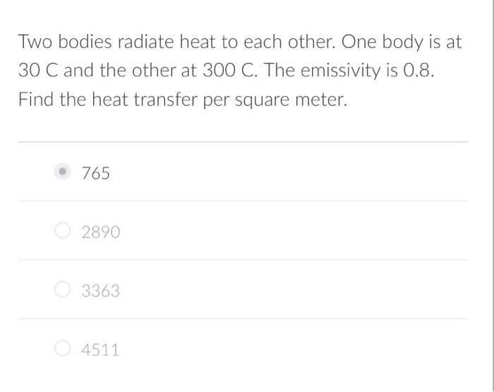Two bodies radiate heat to each other. One body is at
30 C and the other at 300 C. The emissivity is O0.8.
Find the heat transfer per square meter.
• 765
2890
3363
4511
