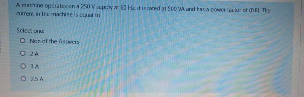 A machine operates on a 250 V supply at 60 Hz; it is rated at 500 VA and has a power factor of (0.8). The
current in the machine is equal to
Select one:
O Non of the Answers
O 2 A
О ЗА
O 2.5 A
