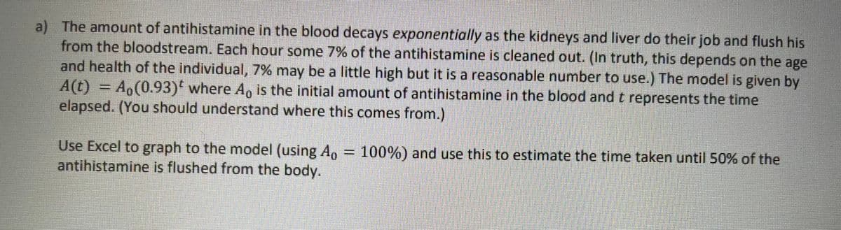 a) The amount of antihistamine in the blood decays exponentially as the kidneys and liver do their job and flush his
from the bloodstream. Each hour some 7% of the antihistamine is cleaned out. (In truth, this depends on the age
and health of the individual, 7% may be a little high but it is a reasonable number to use.) The model is given by
A(t) = Ao(0.93)' where Ag is the initial amount of antihistamine in the blood and t represents the time
elapsed. (You should understand where this comes from.)
Use Excel to graph to the model (using A, = 100%) and use this to estimate the time taken until 50% of the
antihistamine is flushed from the body.
