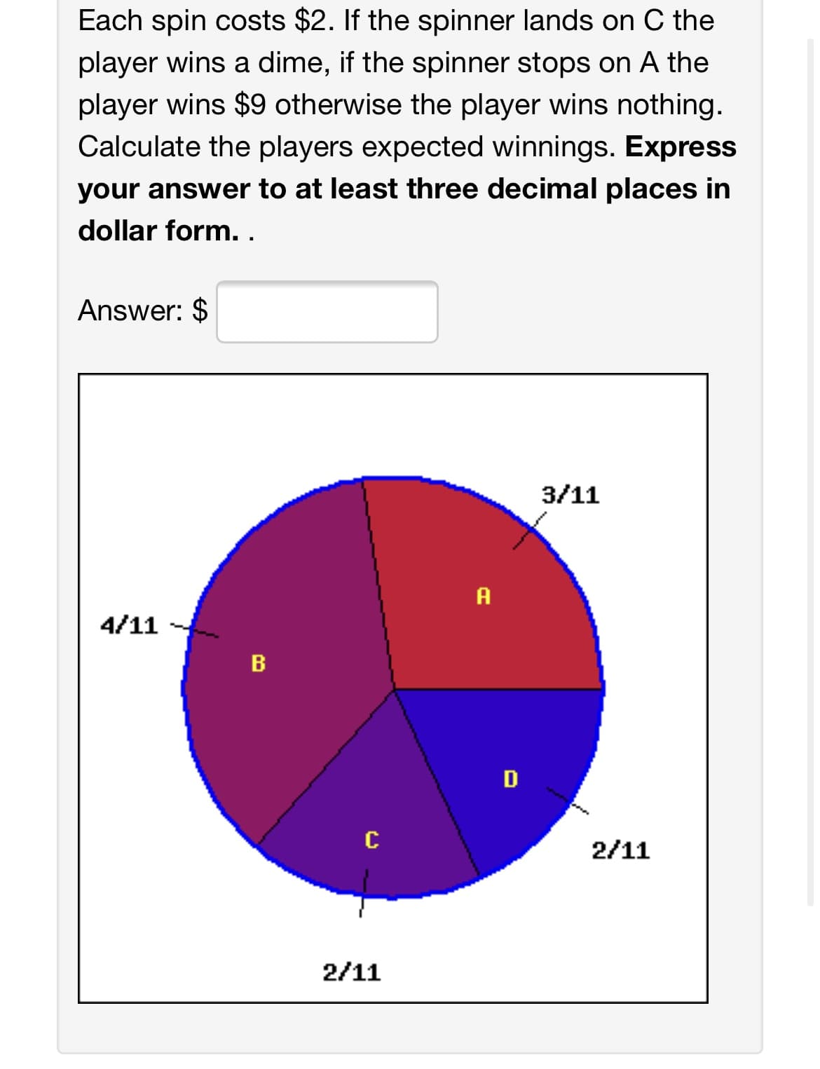 Each spin costs $2. If the spinner lands on C the
player wins a dime, if the spinner stops on A the
player wins $9 otherwise the player wins nothing.
Calculate the players expected winnings. Express
your answer to at least three decimal places in
dollar form..
Answer: $
3/11
A
4/11
B
D
C
2/11
2/11
