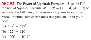DISCUSS: The Power of Algebraic Formulas Use the Dif-
ference of Squares Formula A? – B = (A + B)(A – B) to
evaluate the following differences of squares in your head.
Make up more such expressions that you can do in your
head.
(a) 528 – 527
(b) 122 - 120
(c) 1020? – 1010
