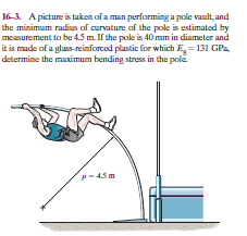 16-3. A picture is taken of a man performing a pole vault, and
the minimum radius of curvature of the pole is estimated by
measurement to be 4.5 m. If the pole is 40 mm in diameter and
it is made of a glass-reinforced plastic for which E, = 131 GPa
determine the maximum bending stress in the pole.
p- 45m
