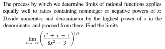 The process by which we determine limits of rational functions applies
equally well to ratios containing noninteger or negative powers of x:
Divide numerator and denominator by the highest power of x in the
denominator and proceed from there. Find the limits
x² + x – 1\/3
lim
&r2 – 3
x-00
