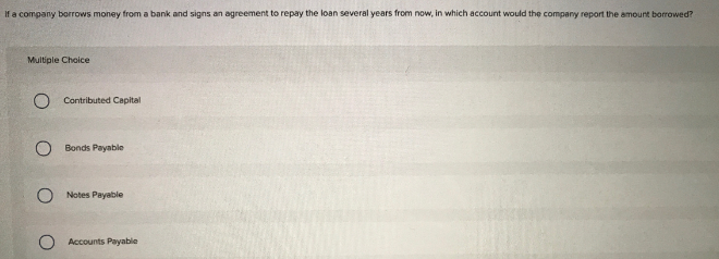 If a company borrows money from a bank and signs an agreement to repay the loan several years from now, in which account would the company report the amount borrowed?
Multiple Choice
O Contributed Capital
Bonds Payable
Notes Payable
Accounts Payable
