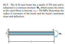 16-7. The A36 steel beam has a depth of 250 mm and is
subjected to a constant moment M, which causes the stress
at the outer fibers to become ay=250 MPa. Determine the
radius of curvature of the beam and the beam's maximum
slope and deflection.
