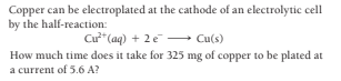Copper can be electroplated at the cathode of an electrolytic cell
by the half-reaction:
Cur"(aq) + 2e Cu(s)
How much time does it take for 325 mg of copper to be plated at
a current of 5.6 A?
