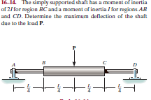 16-14. The simply supparted shaft has a moment of inertia
of 2/ for region BC anda moment of inertia / for regions AB
and CD. Determine the maximum deflection of the shaft
due to the kiad P.
