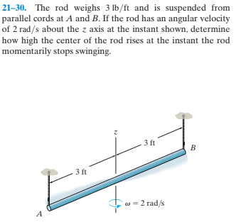 21–30. The rod weighs 3 lb/ft and is suspended from
parallel cords at A and B. If the rod has an angular velocity
of 2 rad/s about the z axis at the instant shown, determine
how high the center of the rod rises at the instant the rod
momentarily stops swinging.
3 ft
3 ft
w = 2 rad/s
