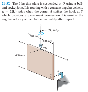 21-37. The 5-kg thin plate is suspended at O using a ball-
and-socket joint. It is rotating with a constant angular velocity
w = {2k} rad/s when the corner A strikes the hook at S,
which provides a permanent connection. Determine the
angular velocity of the plate immediately after impact.
w= [2k} rad/s
300 mm
300 mm
400 mm

