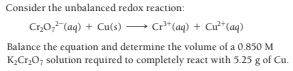 Consider the unbalanced redox reaction:
Cr,0;,"(aq) + Cu(s) – c²*(aq) + Cư**(aq)
Balance the equation and determine the volume of a 0.850 M
K,Cr,O; solution required to completely react with 5.25 g of Cu.
