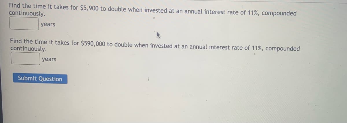 Find the time it takes for $5,900 to double when invested at an annual interest rate of 11%, compounded
continuously.
years
Find the time it takes for $590,000 to double when invested at an annual interest rate of 11%, compounded
continuously.
years
Submit Question
