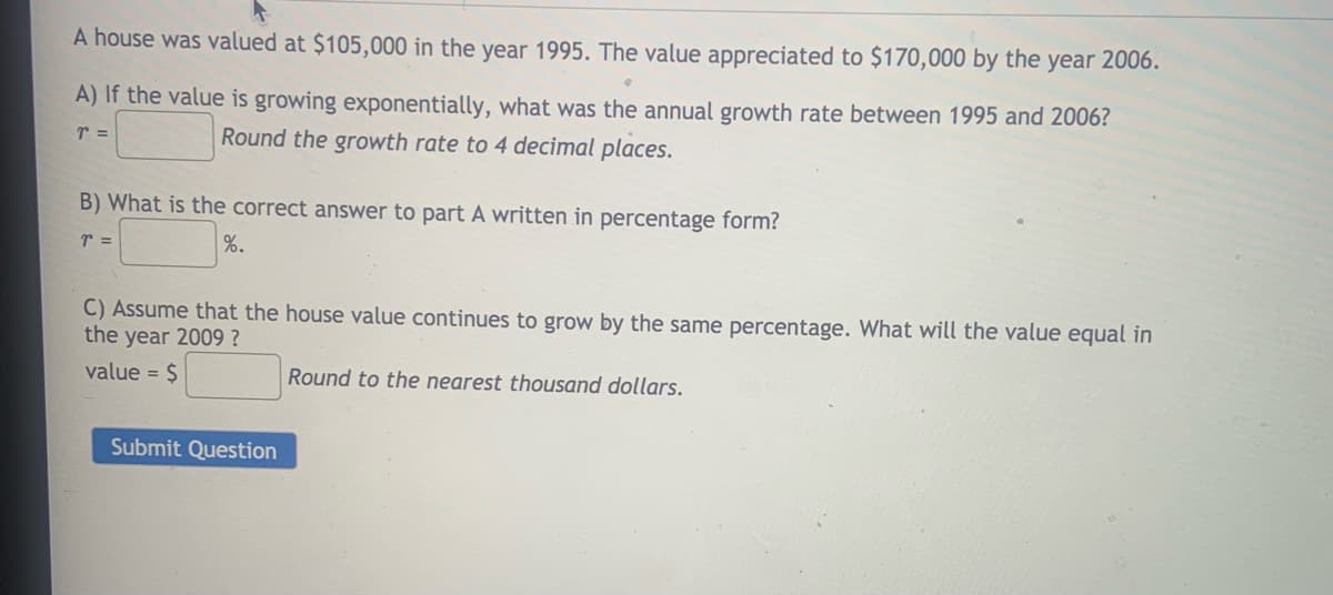 A house was valued at $105,000 in the year 1995. The value appreciated to $170,000 by the year 2006.
A) If the value is growing exponentially, what was the annual growth rate between 1995 and 2006?
r =
Round the growth rate to 4 decimal places.
B) What is the correct answer to part A written in percentage form?
r =
%.
C) Assume that the house value continues to grow by the same percentage. What will the value equal in
the year 2009 ?
value = $
Round to the nearest thousand dollars.
Submit Question
