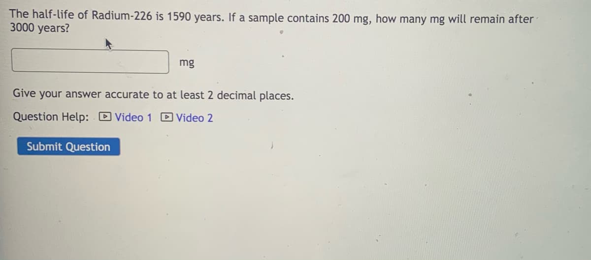 The half-life of Radium-226 is 1590 years. If a sample contains 200 mg, how many mg will remain after
3000 years?
mg
Give your answer accurate to at least 2 decimal places.
Question Help: D Video 1 D Video 2
Submit Question
