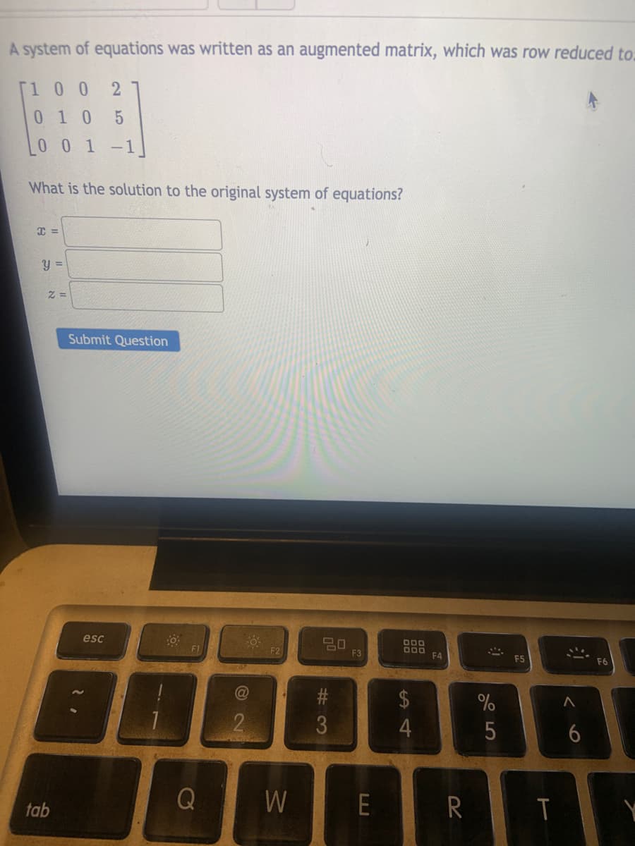 A system of equations was written as an augmented matrix, which was row reduced to.
[1 0 0
010 5
00 1 -1
What is the solution to the original system of equations?
=
Submit Question
esc
20
F3
O00
000
F4
F1
F2
F5
2$
%
2
4
tab
Q
W
E
R
