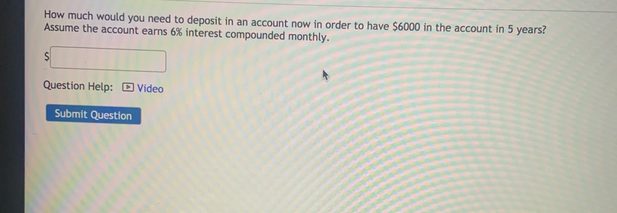 How much would you need to deposit in an account now in order to have $6000 in the account in 5 years?
Assume the account earns 6% interest compounded monthly.
Question Help: D Video
Submit Question
