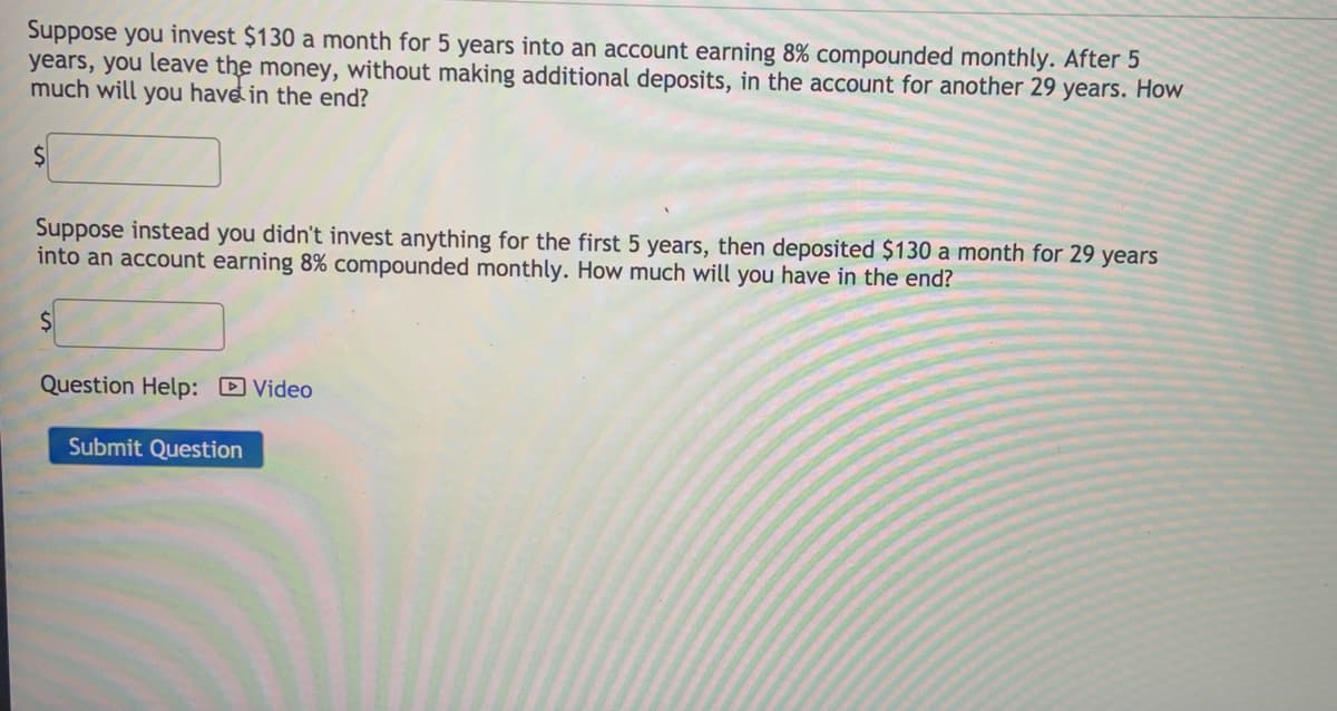 Suppose you invest $130 a month for 5 years into an account earning 8% compounded monthly. After 5
years, you leave the money, without making additional deposits, in the account for another 29 years. How
much will you have in the end?
Suppose instead you didn't invest anything for the first 5 years, then deposited $130 a month for 29 years
into an account earning 8% compounded monthly. How much will you have in the end?
Question Help: D Video
Submit Question
