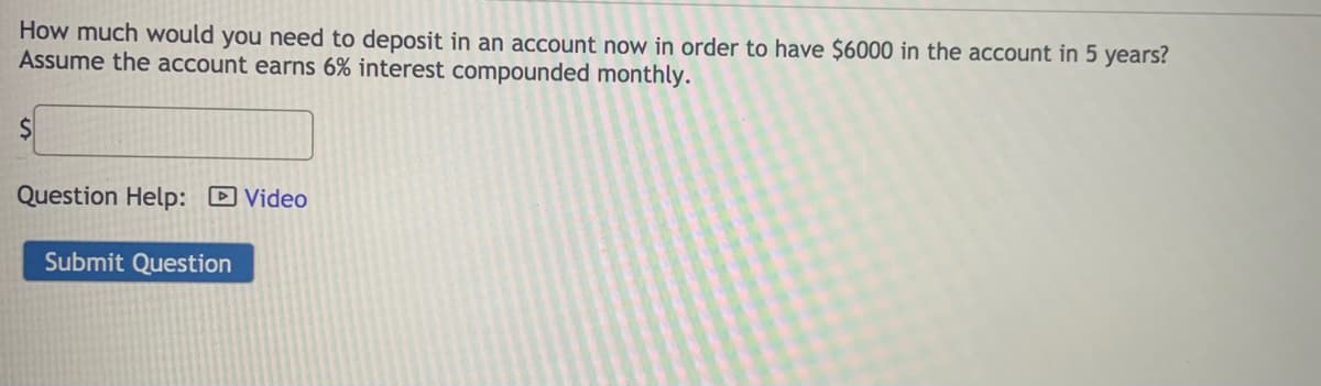 How much would you need to deposit in an account now in order to have $6000 in the account in 5 years?
Assume the account earns 6% interest compounded monthly.
Question Help: DVideo
Submit Question
