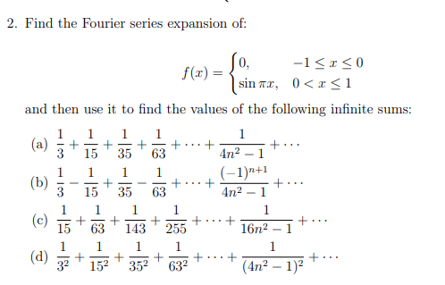 2. Find the Fourier series expansion of:
[0,
f(r) =
-1<r<0
sin Tr,
0 < x <1
and then use it to find the values of the following infinite sum
ums:
1
1
1
(a)
1
1
15
35
4n?
+...
1
(b)
3
(-1)n+1
+
4n2 – 1
...
15
35
63
1
1
(c)
1
+
16n2 – 1
+...
15
63
143
255
1
1
1
(d)
32
(4n2 – 1)2
152
352
632
-18 -18
