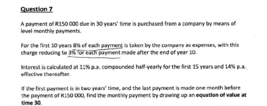 Question 7
A payment of R150 000 due in 30 years' time is purchased from a company by means of
level monthly payments.
For the first 10 years 8% of each payment is taken by the company as expenses, with this
charge reducing to 3% for each payment made after the end of year 10.
Interest is calculated at 11% p.a. compounded half-yearly for the first 15 years and 14% p.a.
effective thereafter.
If the first payment is in two years' time, and the last payment is made one month before
the payment of R150 000, find the monthly payment by drawing up an equation of value at
time 30.
