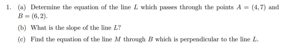 =
1. (a) Determine the equation of the line L which passes through the points A
B = (6,2).
(4,7) and
(b) What is the slope of the line L?
(c) Find the equation of the line M through B which is perpendicular to the line L.