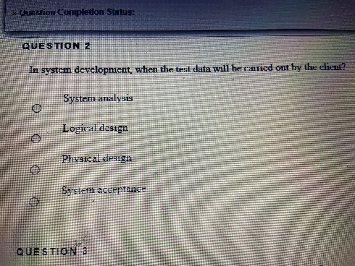 v Question Completion Status:
QUESTION 2
In system development, when the test data will be carried out by the client?
System analysis
Logical design
Physical design
System acceptance
QUESTION 3
