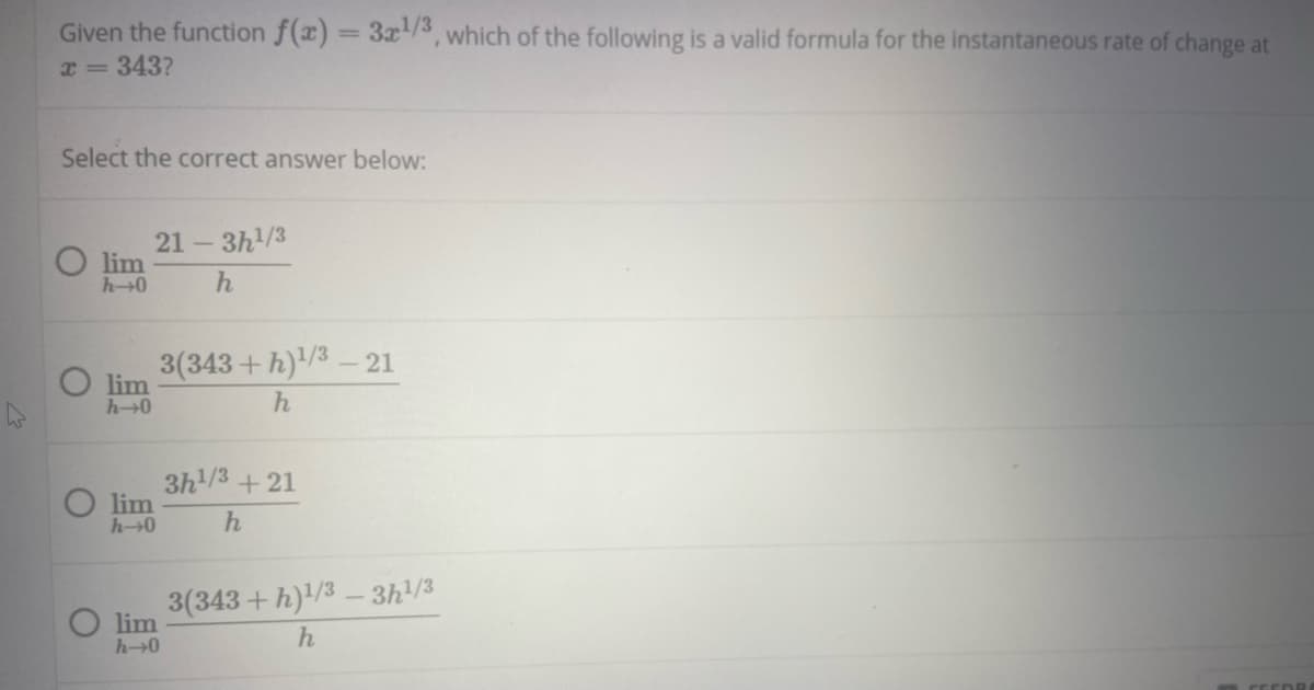 Given the function f(x) = 3x/3, which of the following is a valid formula for the instantaneous rate of change at
x = 343?
Select the correct answer below:
21 - 3h/3
lim
h0
3(343+h)/3- 21
O lim
h0
3h/3 + 21
O lim
h0
3(343+h)/3 - 3h/3
O lim
h-0
