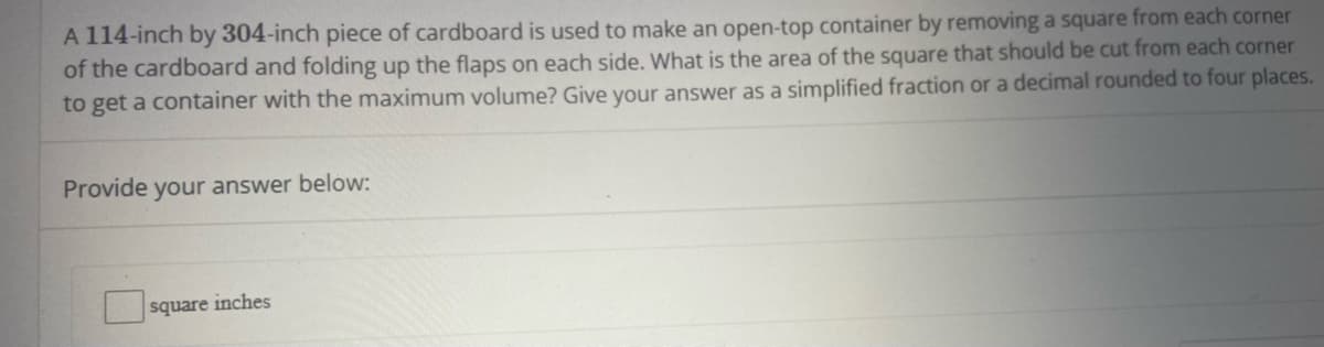 A 114-inch by 304-inch piece of cardboard is used to make an open-top container by removing a square from each corner
of the cardboard and folding up the flaps on each side. What is the area of the square that should be cut from each corner
to get a container with the maximum volume? Give your answer as a simplified fraction or a decimal rounded to four places.
Provide your answer below:
square inches
