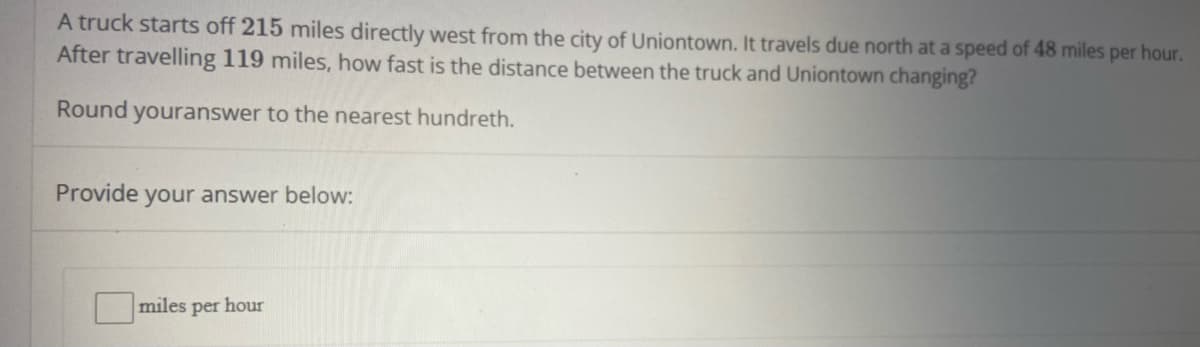 A truck starts off 215 miles directly west from the city of Uniontown. It travels due north at a speed of 48 miles per hour.
After travelling 119 miles, how fast is the distance between the truck and Uniontown changing?
Round youranswer to the nearest hundreth.
Provide your answer below:
miles per hour
