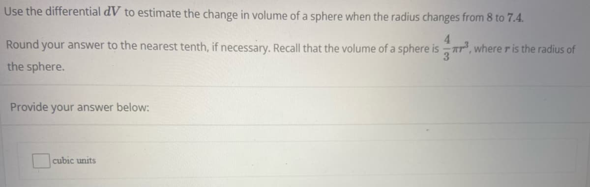 Use the differential dV to estimate the change in volume of a sphere when the radius changes from 8 to 7.4.
4.
Round your answer to the nearest tenth, if necessary. Recall that the volume of a sphere is -, where r is the radius of
the sphere.
Provide your answer below:
cubic units
