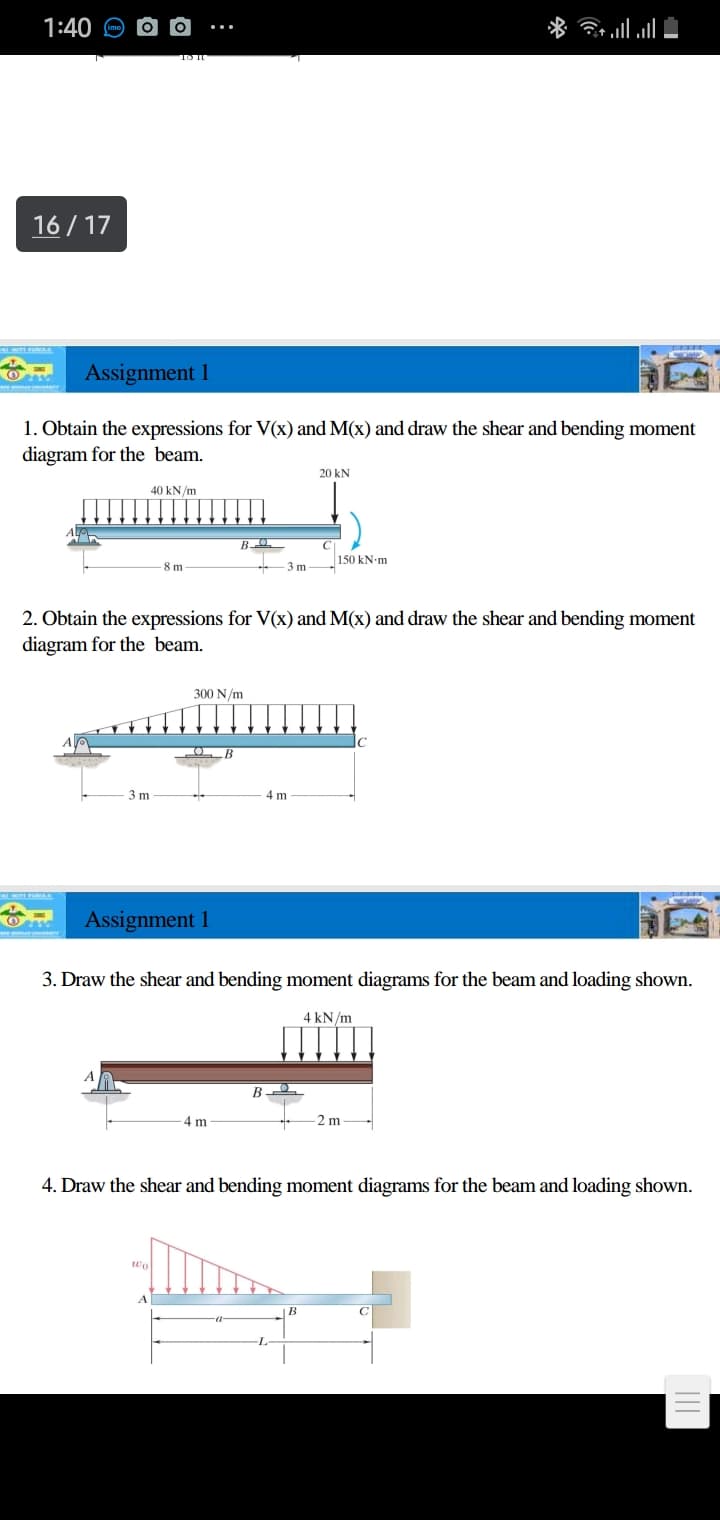 1:40 O
16 / 17
Assignment 1
1. Obtain the expressions for V(x) and M(x) and draw the shear and bending moment
diagram for the beam.
20 kN
40 kN/m
150 kN-m
8 m
-3 m
2. Obtain the expressions for V(x) and M(x) and draw the shear and bending moment
diagram for the beam.
300 N/m
3 m
4 m
Assignment 1
3. Draw the shear and bending moment diagrams for the beam and loading shown.
4 kN/m
B
4 m
-2 m
4. Draw the shear and bending moment diagrams for the beam and loading shown.

