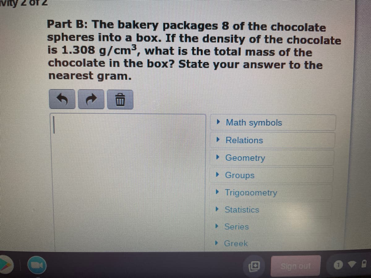 vity
Part B: The bakery packages 8 of the chocolate
spheres into a box. If the density of the chocolate
is 1.308 g/cm³, what is the total mass of the
chocolate in the box? State your answer to the
nearest gram.
> Math symbols
> Relations
> Geometry
> Graups
> Trigonometry
> Statistics
> Series
> Greek
Sign out
目
