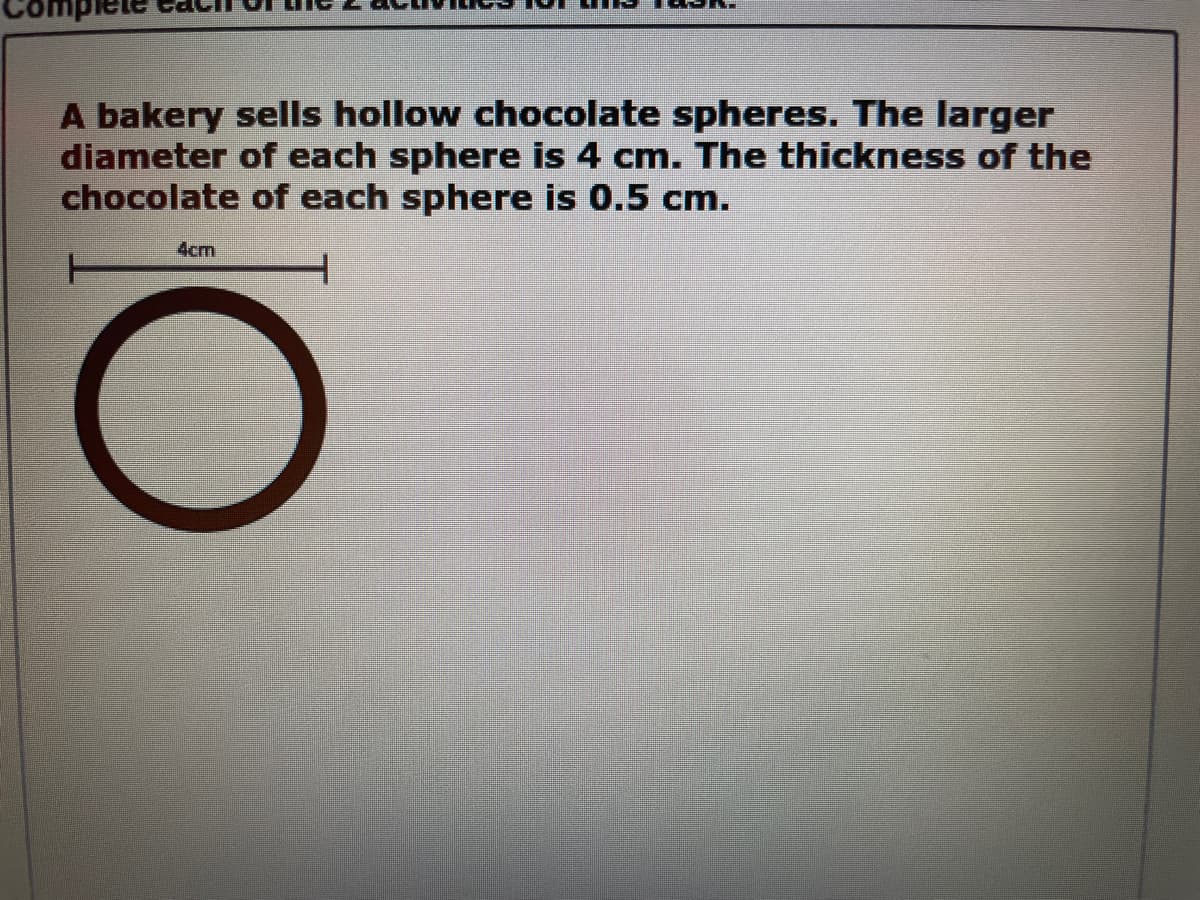 A bakery sells hollow chocolate spheres. The larger
diameter of each sphere is 4 cm. The thickness of the
chocolate of each sphere is 0.5 cm.
4cm
