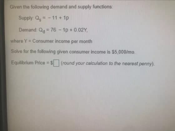 Given the following demand and supply functions:
Supply: Q = -11 + 1p
Demand: Qg = 76 - 1p + 0.02Y,
%3D
where Y = Consumer income per month
Solve for the following given consumer income is $5,000/mo.
Equilibrium Price = $ (round your calculation to the nearest penny).

