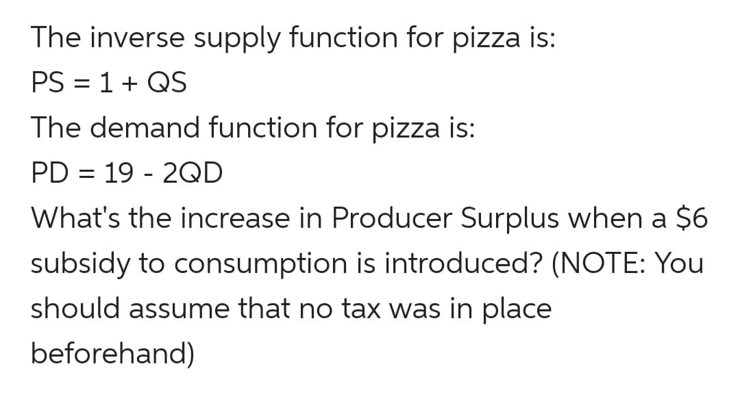 The inverse supply function for pizza is:
PS = 1+ QS
The demand function for pizza is:
PD = 19 - 2QD
What's the increase in Producer Surplus when a $6
subsidy to consumption is introduced? (NOTE: You
should assume that no tax was in place
beforehand)
