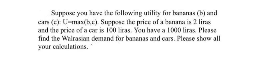 Suppose you have the following utility for bananas (b) and
cars (c): U=max(b,c). Suppose the price of a banana is 2 liras
and the price of a car is 100 liras. You have a 1000 liras. Please
find the Walrasian demand for bananas and cars. Please show all
your calculations.
