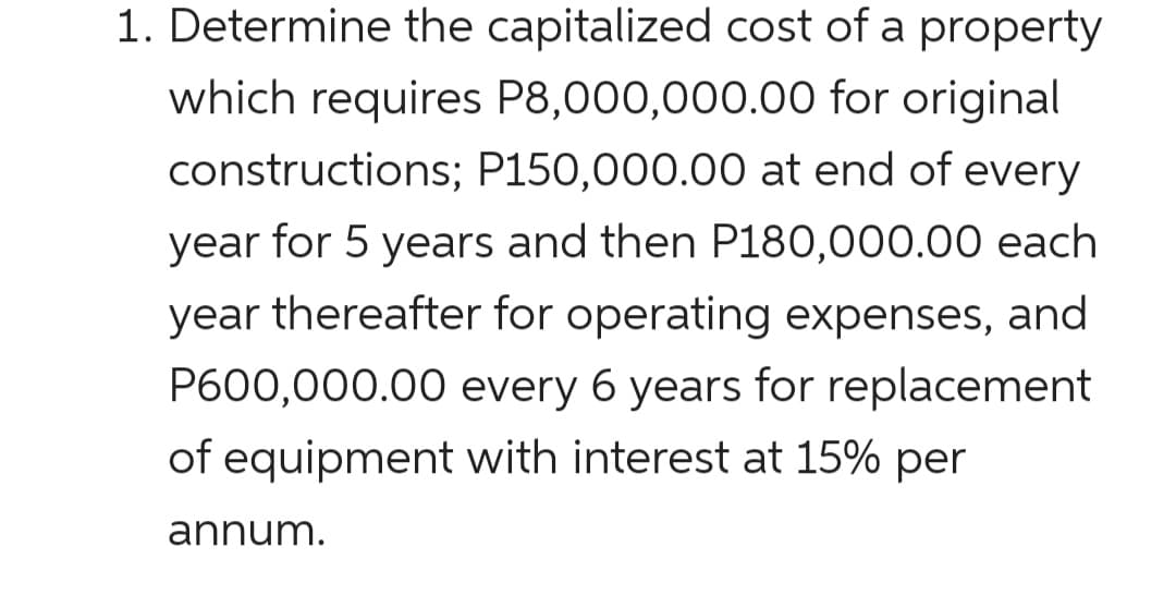 1. Determine the capitalized cost of a property
which requires P8,000,000.00 for original
constructions; P150,000.00 at end of every
year for 5 years and then P180,000.00 each
year thereafter for operating expenses, and
P600,000.00 every 6 years for replacement
of equipment with interest at 15% per
annum.
