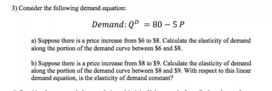3) Consider the following demand equation:
Demand: QD = 80 – 5 P
a) Suppose there is a price increase from $6 to $8. Calculate the elasticity of demand
along the portion of the demand curve between $6 and S8.
b) Suppose there is a price increase from S8 to $9. Calculate the elasticity of demand
along the portion of the demand curve between $8 and S9. With respect to this linear
demand equation, is the elasticity of demand constant?
