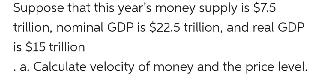 Suppose that this year's money supply is $7.5
trillion, nominal GDP is $22.5 trillion, and real GDP
is $15 trillion
a. Calculate velocity of money and the price level.
