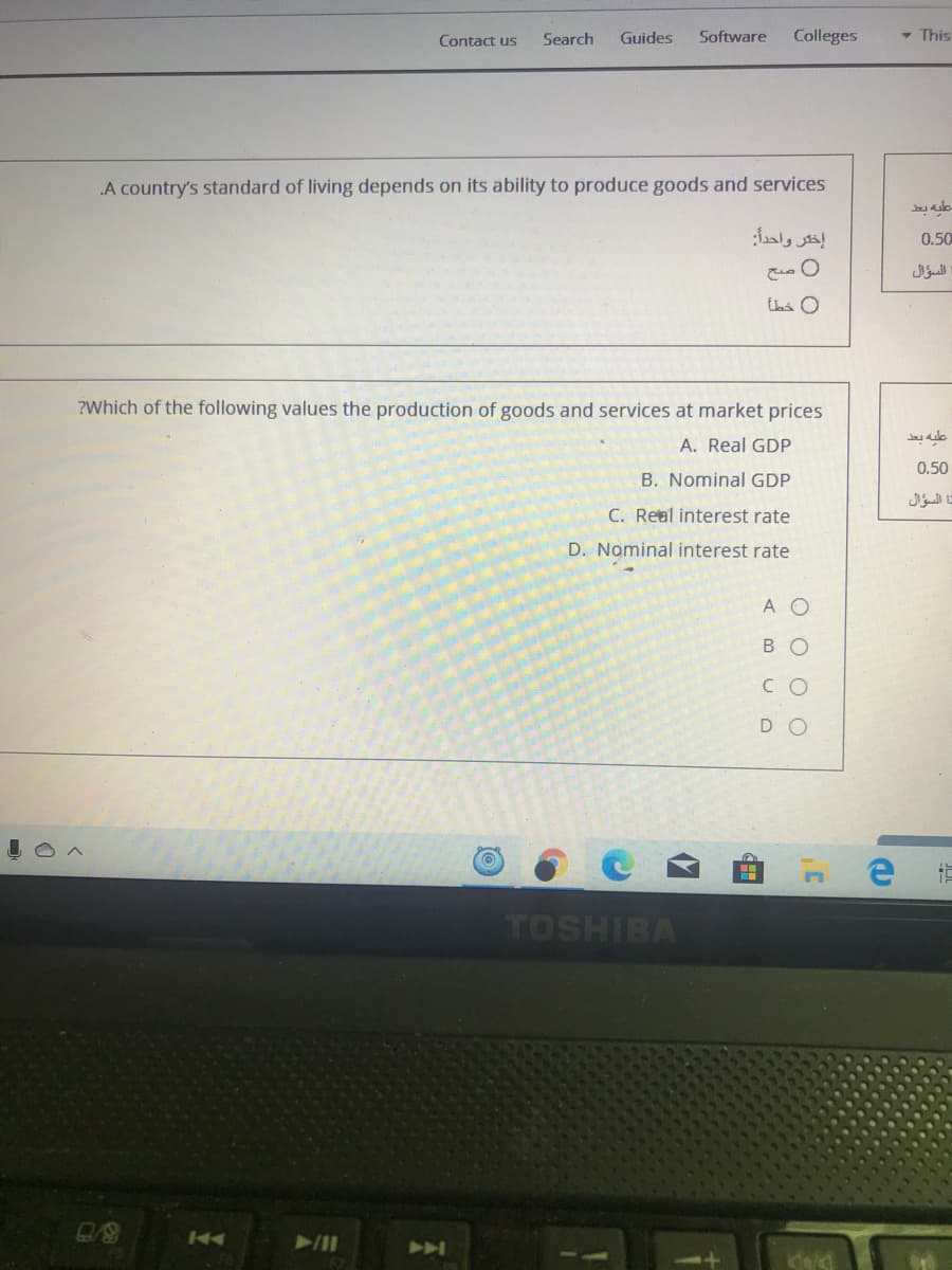 Contact us
Search
Guides
Software
Colleges
- This
.A country's standard of living depends on its ability to produce goods and services
إختر واحداً:
0.50
السؤال
thi O
?Which of the following values the production of goods and services at market prices
A. Real GDP
0.50
B. Nominal GDP
تا السؤال
C. Real interest rate
D. Nominal interest rate
A O
В о
C O
DO
TOSHIBA
144
