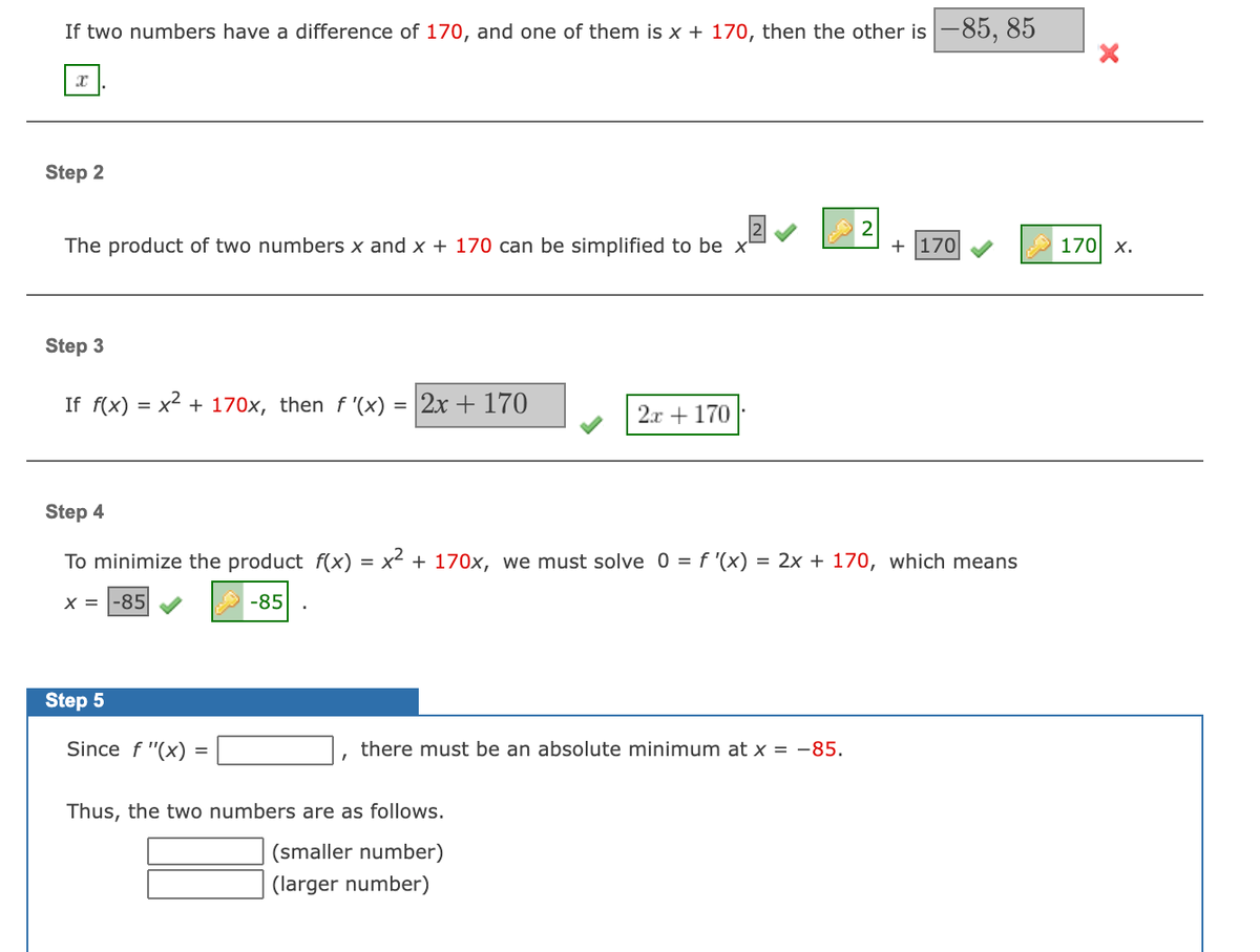 If two numbers have a difference of 170, and one of them is x + 170, then the other is -85, 85
Step 2
The product of two numbers x and x + 170 can be simplified to be x
+ 170
170 x.
Step 3
If f(x) = x2 + 170x, then f '(x) =
2x + 170
2л + 170
Step 4
To minimize the product f(x) = x2 + 170x, we must solve 0 = f '(x)
= 2x + 170, which means
X =
-85
-85
Step 5
Since f "(x)
there must be an absolute minimum at x = -85.
Thus, the two numbers are as follows.
(smaller number)
(larger number)
